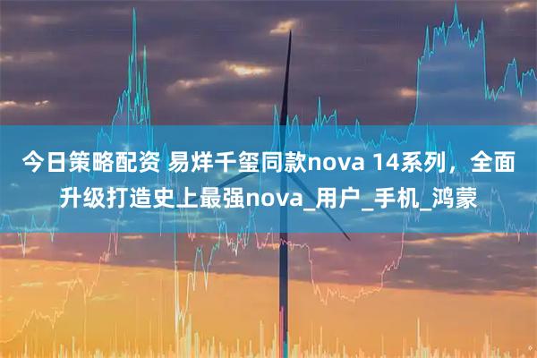 今日策略配资 易烊千玺同款nova 14系列，全面升级打造史上最强nova_用户_手机_鸿蒙