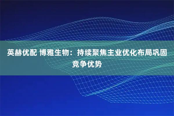 英赫优配 博雅生物：持续聚焦主业优化布局巩固竞争优势