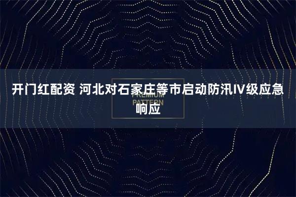 开门红配资 河北对石家庄等市启动防汛Ⅳ级应急响应
