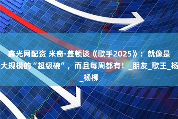 鑫光网配资 米奇·盖顿谈《歌手2025》：就像是更大规模的“超级碗”，而且每周都有！_朋友_歌王_杨柳
