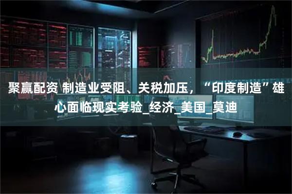 聚赢配资 制造业受阻、关税加压，“印度制造”雄心面临现实考验_经济_美国_莫迪