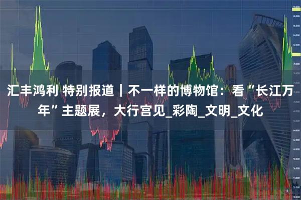 汇丰鸿利 特别报道｜不一样的博物馆：看“长江万年”主题展，大行宫见_彩陶_文明_文化