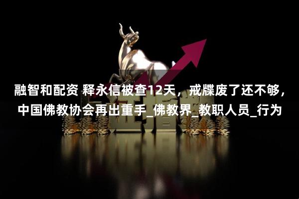 融智和配资 释永信被查12天，戒牒废了还不够，中国佛教协会再出重手_佛教界_教职人员_行为