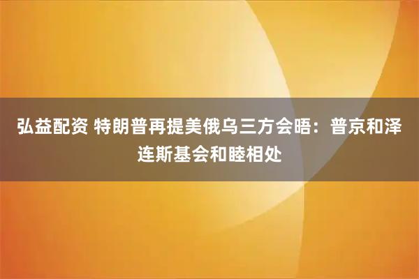 弘益配资 特朗普再提美俄乌三方会晤：普京和泽连斯基会和睦相处