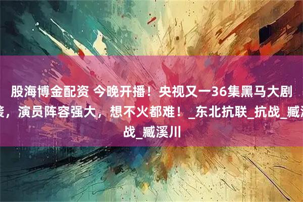 股海博金配资 今晚开播！央视又一36集黑马大剧来袭，演员阵容强大，想不火都难！_东北抗联_抗战_臧溪川