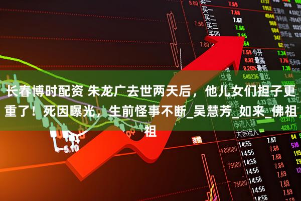 长春博时配资 朱龙广去世两天后，他儿女们担子更重了！死因曝光，生前怪事不断_吴慧芳_如来_佛祖
