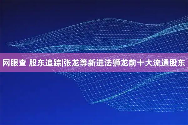 网眼查 股东追踪|张龙等新进法狮龙前十大流通股东