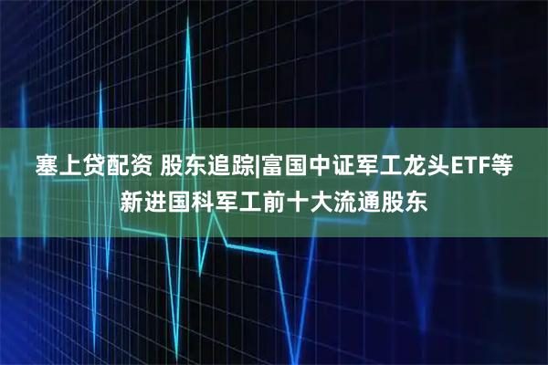 塞上贷配资 股东追踪|富国中证军工龙头ETF等新进国科军工前十大流通股东