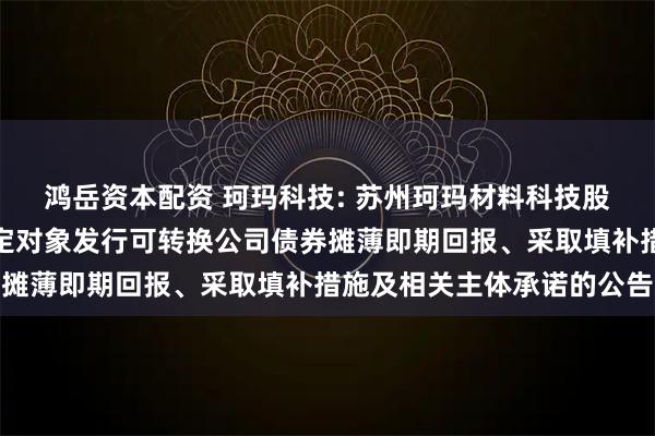 鸿岳资本配资 珂玛科技: 苏州珂玛材料科技股份有限公司关于向不特定对象发行可转换公司债券摊薄即期回报、采取填补措施及相关主体承诺的公告