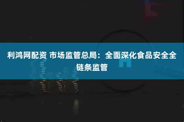 利鸿网配资 市场监管总局：全面深化食品安全全链条监管