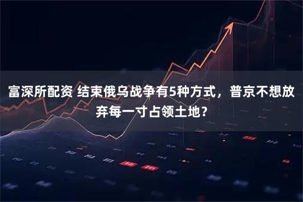 富深所配资 结束俄乌战争有5种方式，普京不想放弃每一寸占领土地？