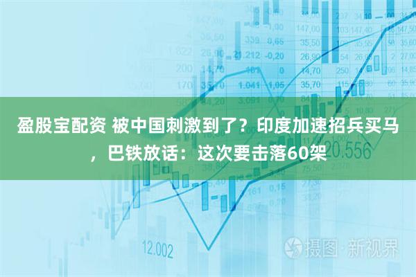 盈股宝配资 被中国刺激到了？印度加速招兵买马，巴铁放话：这次要击落60架