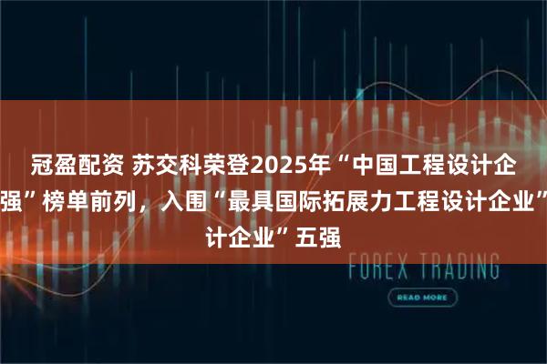冠盈配资 苏交科荣登2025年“中国工程设计企业60强”榜单前列，入围“最具国际拓展力工程设计企业”五强