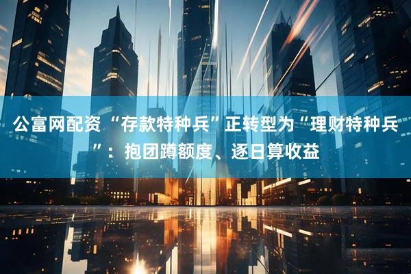 公富网配资 “存款特种兵”正转型为“理财特种兵”：抱团蹲额度、逐日算收益