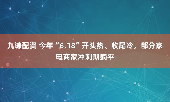 九谦配资 今年“6.18”开头热、收尾冷，部分家电商家冲刺期躺平