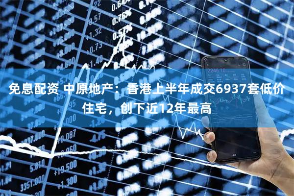 免息配资 中原地产：香港上半年成交6937套低价住宅，创下近12年最高