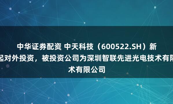 中华证券配资 中天科技（600522.SH）新增一起对外投资，被投资公司为深圳智联先进光电技术有限公司