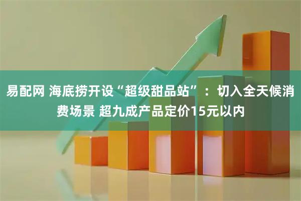 易配网 海底捞开设“超级甜品站” ：切入全天候消费场景 超九成产品定价15元以内