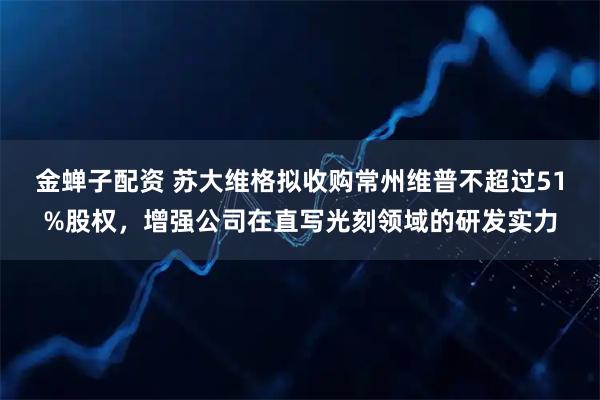 金蝉子配资 苏大维格拟收购常州维普不超过51%股权，增强公司在直写光刻领域的研发实力