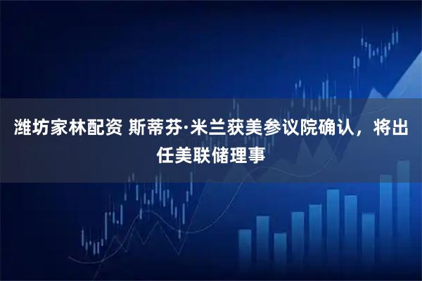 潍坊家林配资 斯蒂芬·米兰获美参议院确认，将出任美联储理事