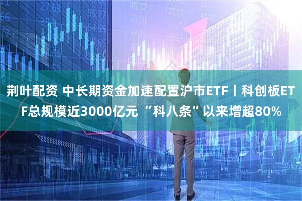 荆叶配资 中长期资金加速配置沪市ETF丨科创板ETF总规模近3000亿元 “科八条”以来增超80%