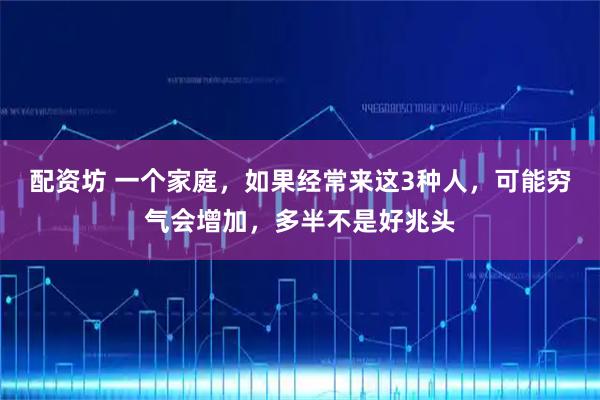 配资坊 一个家庭，如果经常来这3种人，可能穷气会增加，多半不是好兆头