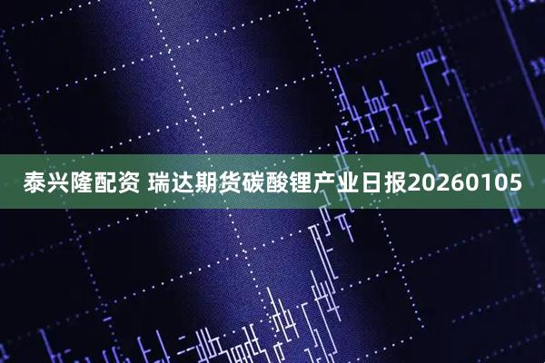 泰兴隆配资 瑞达期货碳酸锂产业日报20260105