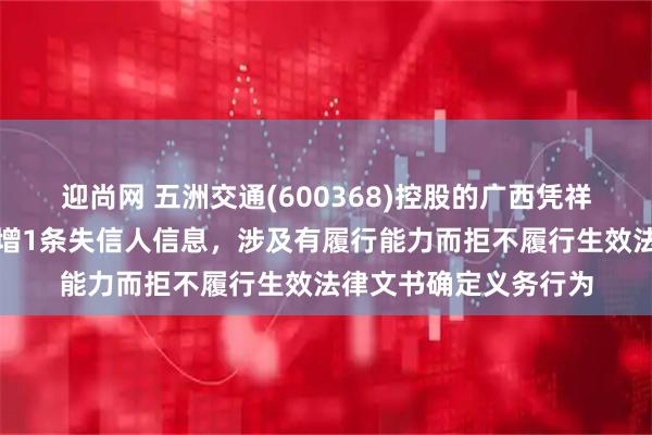 迎尚网 五洲交通(600368)控股的广西凭祥合越投资有限公司新增1条失信人信息，涉及有履行能力而拒不履行生效法律文书确定义务行为