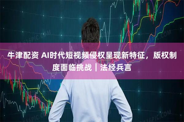 牛津配资 AI时代短视频侵权呈现新特征，版权制度面临挑战︱法经兵言