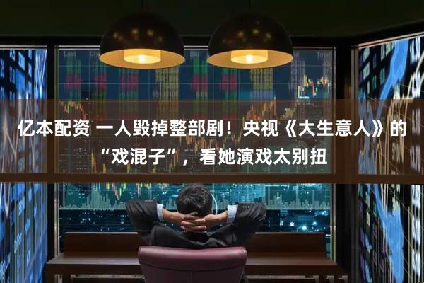 亿本配资 一人毁掉整部剧！央视《大生意人》的“戏混子”，看她演戏太别扭
