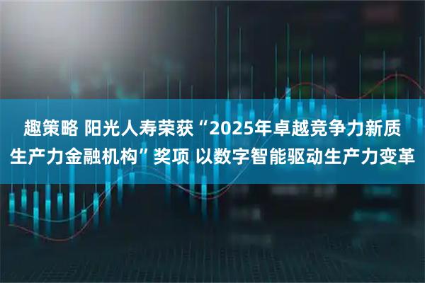 趣策略 阳光人寿荣获“2025年卓越竞争力新质生产力金融机构”奖项 以数字智能驱动生产力变革
